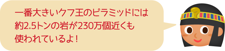 一番大きいクフ王のピラミッドには約2.5トンの岩が230万個近くも使われているよ！