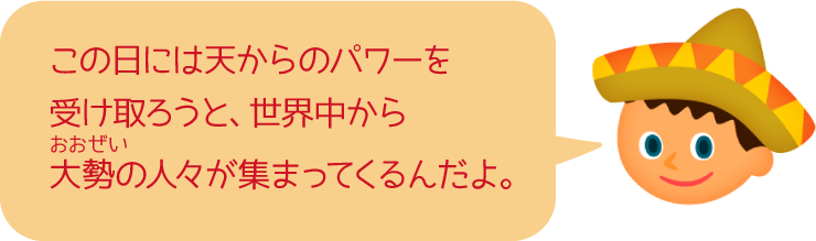 この日には天からのパワーを受け取ろうと、世界中から大勢の人々が集まってくるんだよ。