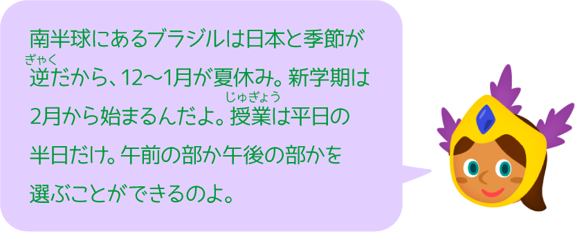 南半球にあるブラジルは日本と季節が逆だから、12〜1月が夏休み。新学期は2月から始まるんだよ。授業は平日の半日だけ。午前の部か午後の部かを選ぶことができるのよ。