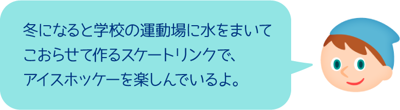 冬になると学校の運動場に水をまいてこおらせて作るスケートリンクで、アイスホッケーを楽しんでいるよ。