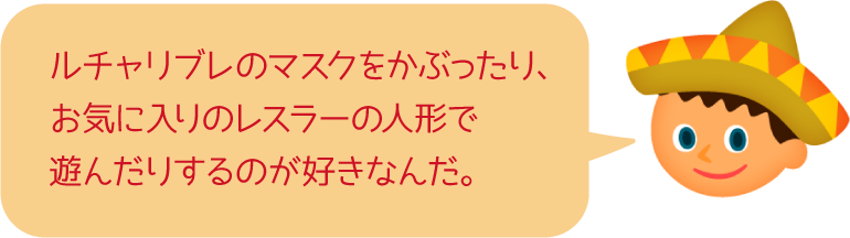 ルチャリブレのマスクをかぶったり、お気に入りのレスラーの人形で遊んだりするのが好きなんだ。