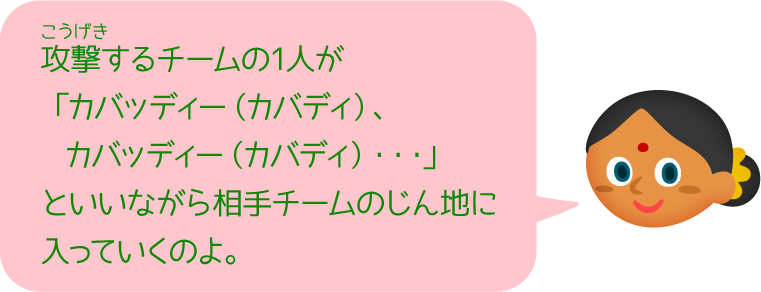 攻撃するチームの1人が「カバッディー（カバディ）、カバッディー（カバディ）・・・」といいながら相手チームのじん地に入っていくのよ。