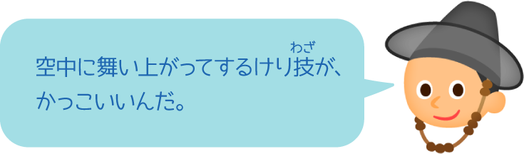 空中に舞い上がってするけり技が、かっこいいんだ。