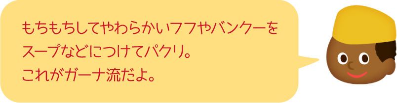 もちもちしてやわらかいフフやバンクーをスープなどにつけてパクリ。これがガーナ流だよ。