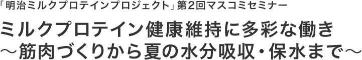 「明治ミルクプロテインプロジェクト｣第2回マスコミセミナー ミルクプロテイン健康維持に多彩な働き ～筋肉づくりから夏の水分吸収・保水まで～