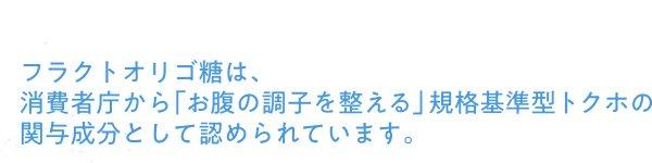 フラクトオリゴ糖は、消費者庁から「お腹の調子を整える」規格基準型トクホの関与成分として認められています。