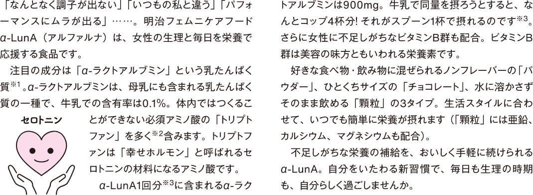 「なんとなく調子が出ない」「いつもの私と違う」「パフォーマンスにムラが出る」...…。明治フェムニケアフード α-LUnA (アルファルナ)は、女性の生理と毎日を栄養で応援する食品です。 注目の成分は「αーラクトアルブミン」という乳たんぱく質※1。αーラクトアルブミンは、母乳にも含まれる乳たんぱく質の一種で、牛乳での含有率は0.1%。体内ではつくることができない必須アミノ酸の「トリプトファン」を多く※2含みます。トリプトファンは「幸せホルモン」と呼ばれるセロトニンの材料になるアミノ酸です。 α-LunA1回分※3に含まれるαーラクトアルブミンは900mg。牛乳で同量を摂ろうとすると、なんとコップ4杯分!それがスプーン1杯で摂れるのです※3。 さらに女性に不足しがちなビタミンB群も配合。ビタミンB 群は美容の味方ともいわれる栄養素です。好きな食べ物・飲み物に混ぜられるノンフレーバーの「パウダー」、ひとくちサイズの「チョコレート」、水に溶かさずそのまま飲める「顆粒」の3タイプ。生活スタイルに合わせて、いつでも簡単に栄養が摂れます(「顆粒」には亜鉛、カルシウム、マグネシウムも配合)。 不足しがちな栄養の補給を、おいしく手軽に続けられるα-LunA。自分をいたわる新習慣で、毎日も生理の時期も、自分らしく過ごしませんか。
