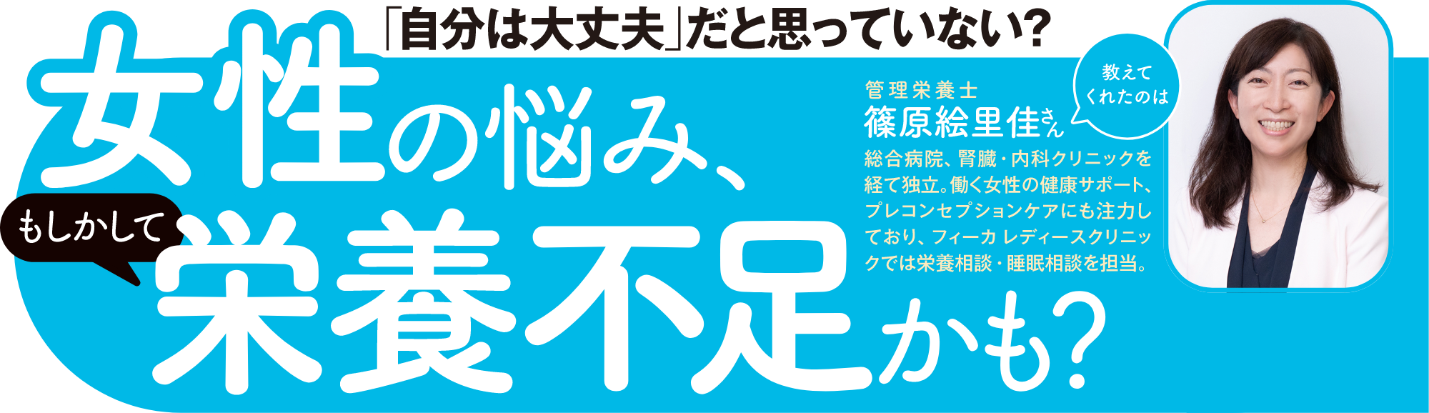 「自分は大丈夫」だと思っていない?女性の悩み、(もしかして)栄養不足かも?教えてくれえたのは管理栄養士 篠原恵里佳さん総合病院、腎臓・内科クリニックを経て独立。働く女性の健康サポート、プレコンセプションケアにも注力しており、フィーカ レディースクリニックでは栄養相談・睡眠相談を担当。