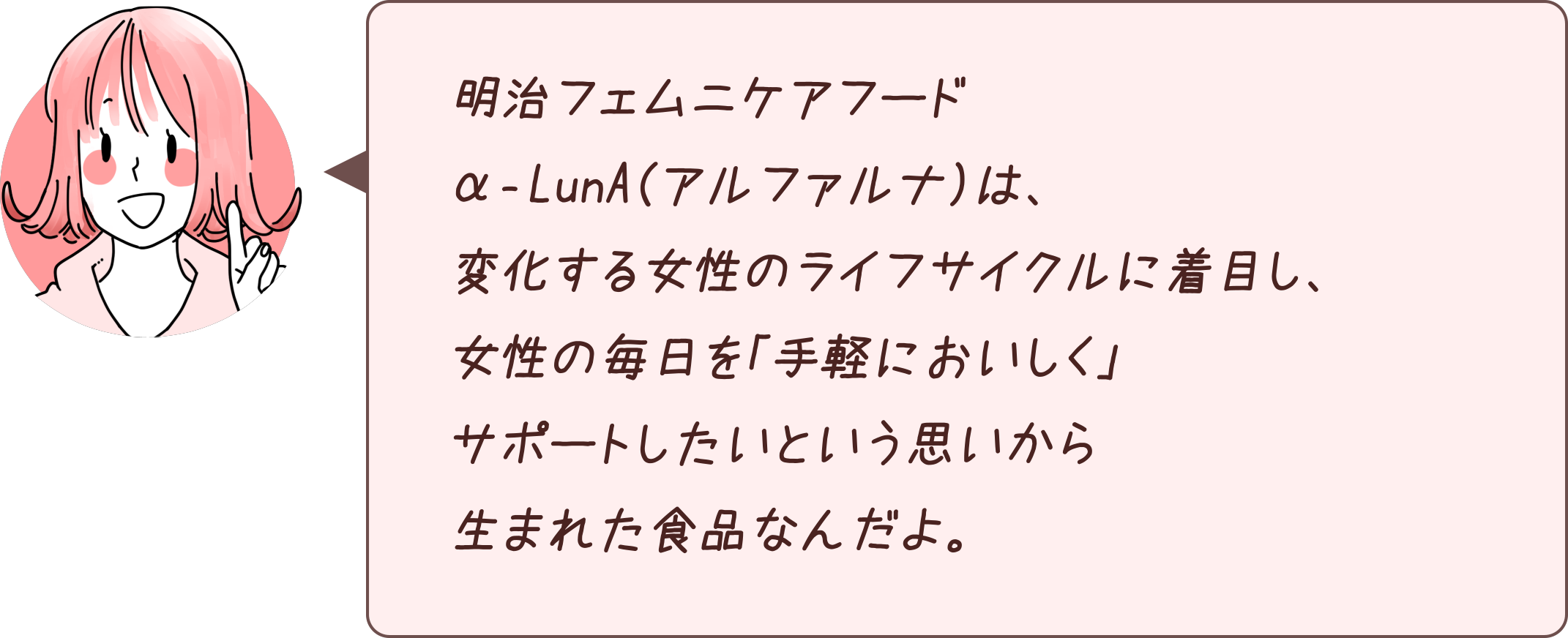 明治フェムニケアフードα‐LunA（アルファルナ）は、変化する女性のライフサイクルに着目し、女性の毎日を「手軽においしく」サポートしたいという思いから生まれた食品なんだよ。