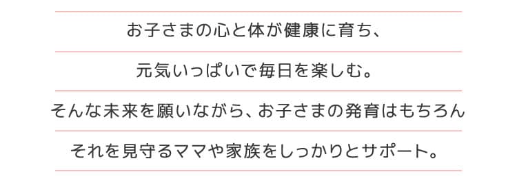 お子さまの心と体が健康に育ち、元気いっぱいで毎日を楽しむ。 そんな未来を願いながら、お子さまの発育はもちろんそれを見守るママや家族をしっかりとサポート。