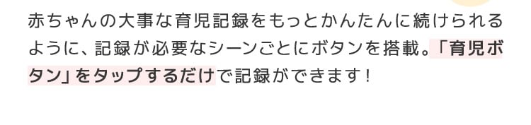 赤ちゃんの大事な育児記録をもっとかんたんに続けられるように、記録が必要なシーンごとにボタンを搭載。「育児ボタン」をタップするだけで記録ができます！