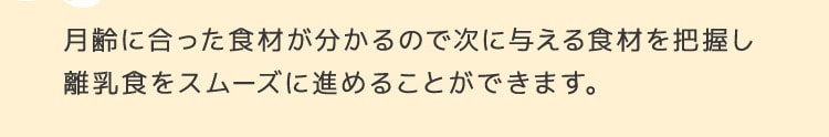 月齢に合った食材が分かるので次に与える食材を把握し離乳食をスムーズに進めることができます。