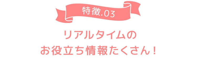 特徴03 リアルタイムのお役立ち情報たくさん！