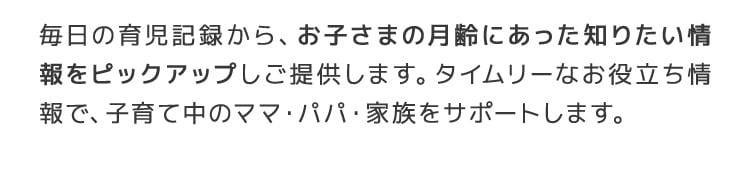 毎日の育児記録から、お子さまの月齢にあった知りたい情報をピックアップしご提供します。タイムリーなお役立ち情報で、子育て中のママ・パパ・家族をサポートします。