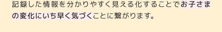 記録した情報を分かりやすく見える化することでお子さまの変化にいち早く気づくことに繋がります。