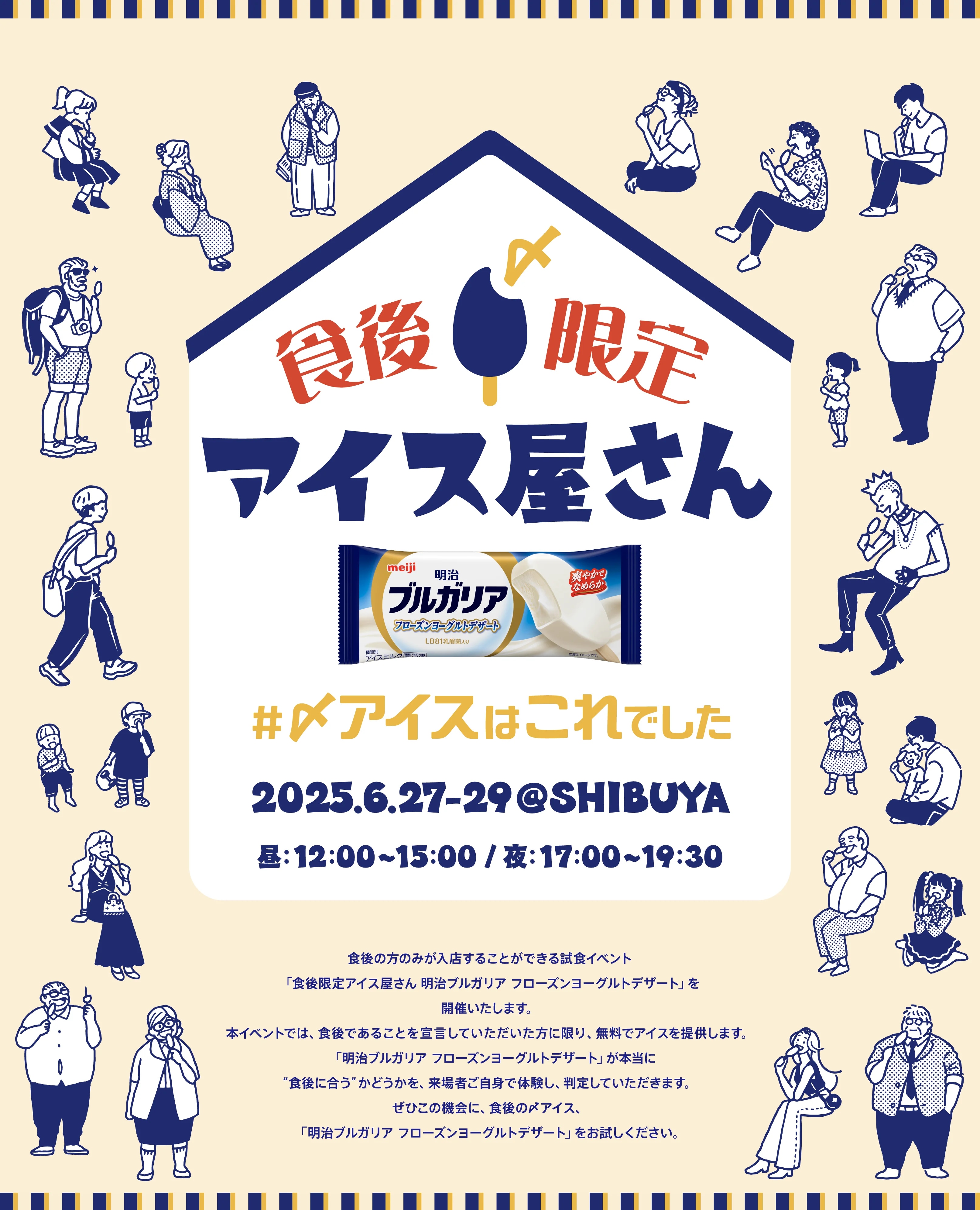 食後限定アイス屋さん 明治 ブルガリア フローズンヨーグルトデザート #〆アイスはこれでした 2025.6.27-29@SHIBUYA 昼：12:00〜15:00 / 夜：17:00〜19:30 食後の方のみが入店することができる試食イベント「食後限定アイス屋さん 明治ブルガリア フローズンヨーグルトデザート」を開催いたします。本イベントでは、食後であることを宣言していただいた方に限り、無料でアイスを提供します。「明治ブルガリア フローズンヨーグルトデザート」が本当に“食後に合う”かどうかを、来場者ご自身で体験し、判定していただきます。ぜひこの機会に、食後の〆アイス、「明治ブルガリア フローズンヨーグルトデザート」をお試しください。