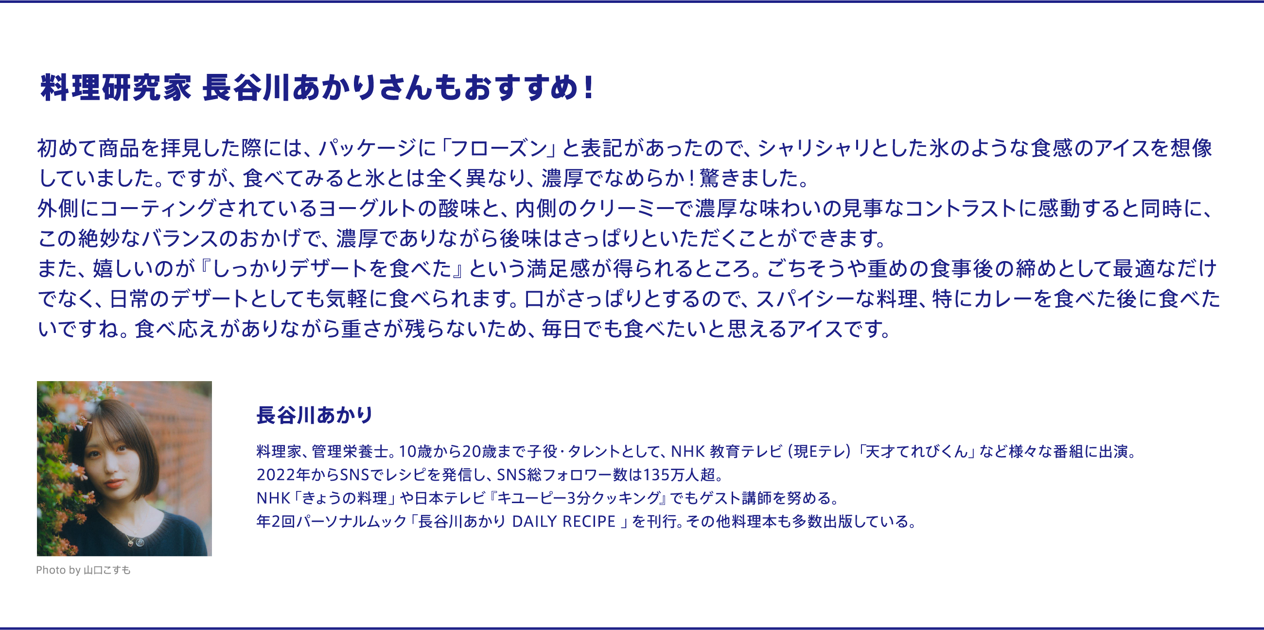 料理研究家 長谷川あかりさんもおすすめ！ 「初めて商品を拝見した際には、パッケージに『フローズン』と表記があったので、シャリシャリとした氷のような食感のアイスを想像していました。ですが、食べてみると氷とは全く異なり、濃厚でなめらか！驚きました。外側にコーティングされているヨーグルトの酸味と、内側のクリーミーで濃厚な味わいの見事なコントラストに感動すると同時に、この絶妙なバランスのおかげで、濃厚でありながら後味はさっぱりといただくことができます。また、嬉しいのが『しっかりデザートを食べた』という満足感が得られるところ。ごちそうや重めの食事後の締めとして最適なだけでなく、日常のデザートとしても気軽に食べられます。口がさっぱりとするので、スパイシーな料理、特にカレーを食べた後に食べたいですね。食べ応えがありながら重さが残らないため、毎日でも食べたいと思えるアイスです。」 プロフィール:長谷川あかり　料理家、管理栄養士。10歳から20歳まで子役・タレントとして、NHK 教育テレビ（現Eテレ）「天才てれびくん」など様々な番組に出演。2022年からSNSでレシピを発信し、SNS総フォロワー数は135万人超。NHK「きょうの料理」や日本テレビ『キユーピー3分クッキング』でもゲスト講師を努める。年2回パーソナルムック「長谷川あかり DAILY RECIPE 」を刊行。その他料理本も多数出版している。Photo by 山口こすも