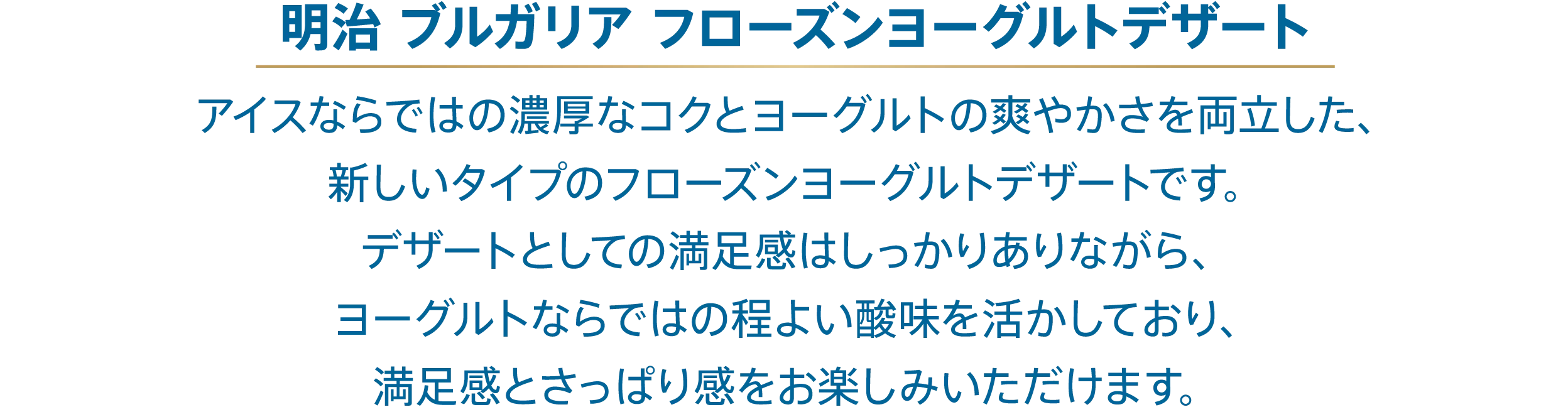 〈明治 ブルガリア フローズンヨーグルトデザート〉アイスならではの濃厚なコクとヨーグルトの爽やかさを両立した、新しいタイプのフローズンヨーグルトデザートです。デザートとしての満足感はしっかりありながら、ヨーグルトならではの程よい酸味を活かしており、満足感とさっぱり感をお楽しみいただけます。