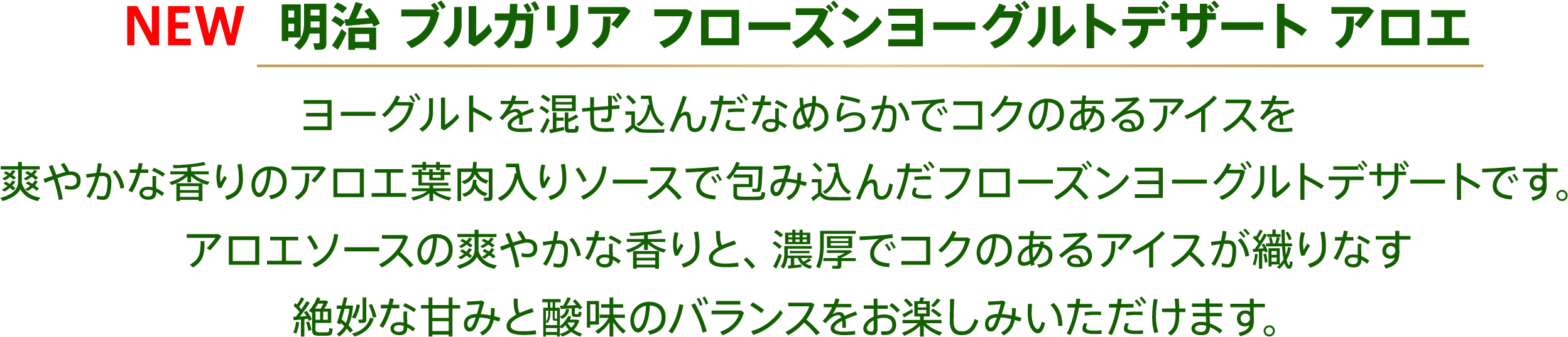 〈NEW 明治 ブルガリア フローズンヨーグルトデザート アロエ〉ヨーグルトを混ぜ込んだなめらかでコクのあるアイスを爽やかな香りのアロエ葉肉入りソースで包み込んだフローズンヨーグルトデザートです。アロエソースの爽やかな香りと、濃厚でコクのあるアイスが織りなす絶妙な甘みと酸味のバランスをお楽しみいただけます。