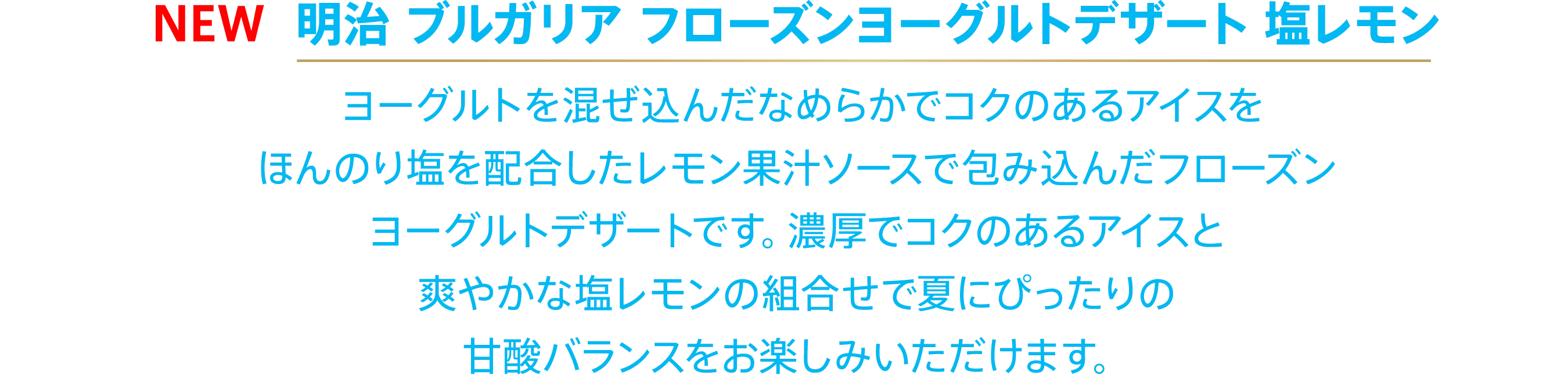 〈NEW 明治 ブルガリア フローズンヨーグルトデザート 塩レモン〉ヨーグルトを混ぜ込んだなめらかでコクのあるアイスをほんのり塩を配合したレモン果汁ソースで包み込んだフローズンヨーグルトデザートです。濃厚でコクのあるアイスと爽やかな塩レモンの組合せで夏にぴったりの甘酸バランスをお楽しみいただけます。