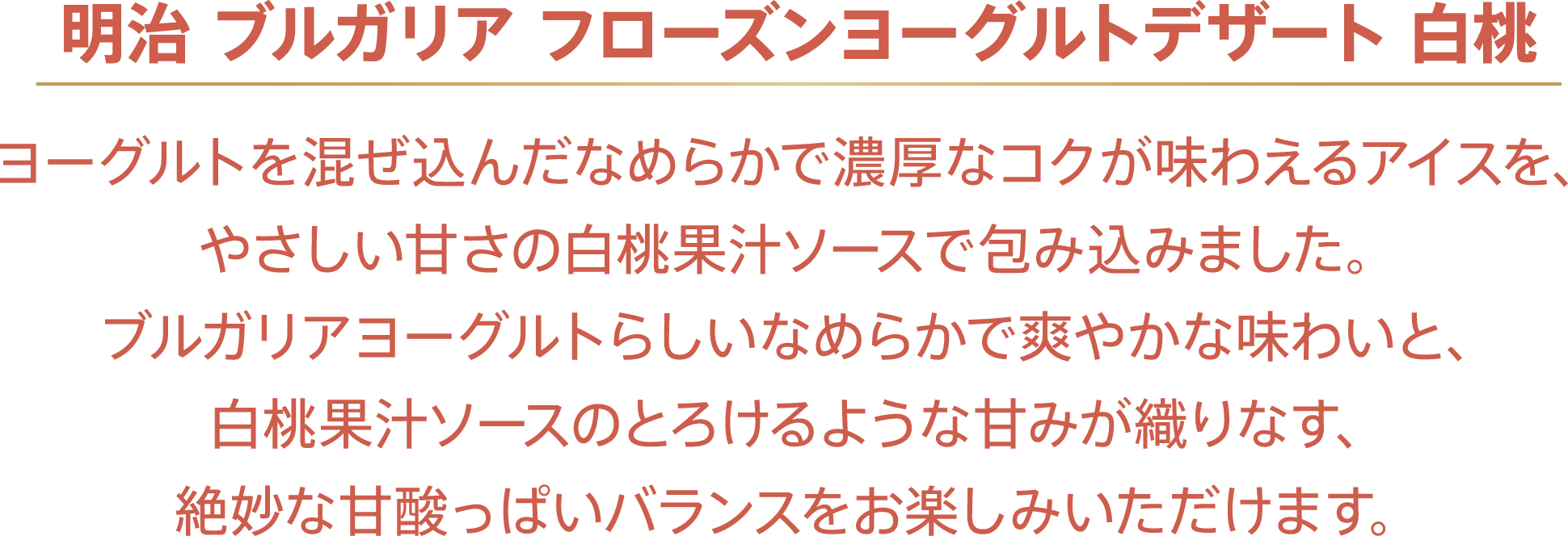 〈明治 ブルガリア フローズンヨーグルトデザート 白桃〉ヨーグルトを混ぜ込んだなめらかで濃厚なコクが味わえるアイスを、やさしい甘さの白桃果汁ソースで包み込みました。ブルガリアヨーグルトらしいなめらかで爽やかな味わいと、白桃果汁ソースのとろけるような甘みが織りなす、絶妙な甘酸っぱいバランスをお楽しみいただけます。
