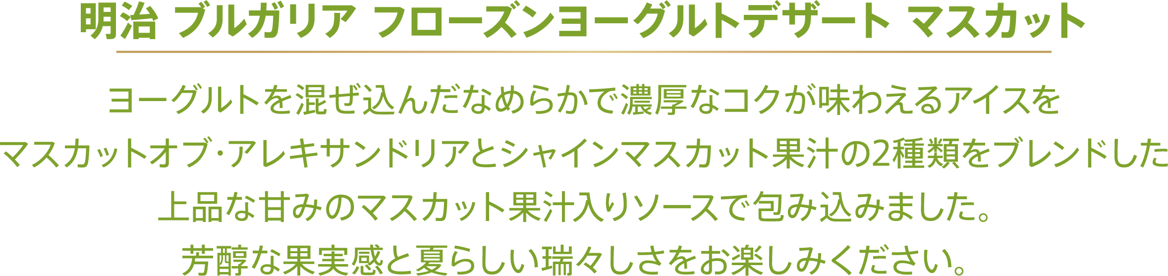 〈明治 ブルガリア フローズンヨーグルトデザート マスカット〉ヨーグルトを混ぜ込んだなめらかで濃厚なコクが味わえるアイスをマスカットオブ・アレキサンドリアとシャインマスカット果汁の2種類をブレンドした上品な甘みのマスカット果汁入りソースで包み込みました。芳醇な果実感と夏らしい瑞々しさをお楽しみください。