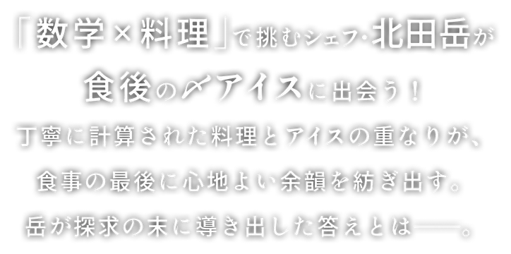 「数学×料理」で挑むシェフ・北田岳が食後の〆アイスに出会う！丁寧に計算された料理とアイスの重なりが、食事の最後に心地よい余韻を紡ぎ出す。岳が探求の末に導き出した答えとは——。