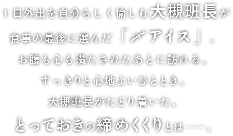 １日外出を自分らしく愉しむ大槻班長が食事の最後に選んだ「〆アイス」。お腹も心も満たされたあとに訪れる、すっきりと心地よいひととき。大槻班長がたどり着いた、とっておきの締めくくりとは——。