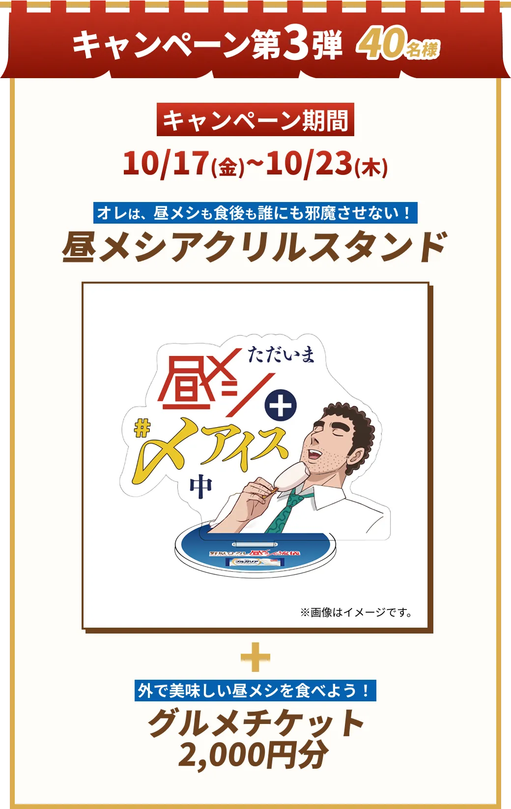 12月 キャンペーン第3弾40名様 キャンペーン期間 10/17(金)~10/23(木) 俺の昼メシも食後も​誰にも邪魔させない！ 昼メシアクリルスタンド 外で美味しい昼メシを食べよう！ グルメチケット 2,000円分