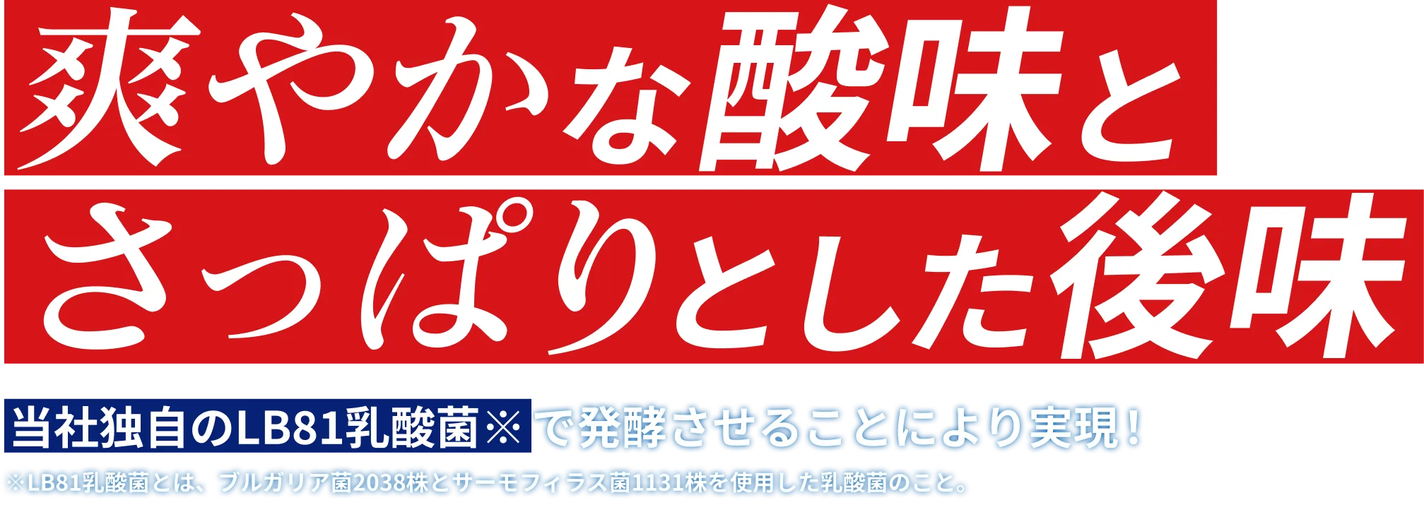 爽やかな酸味とさっぱりとした後味 当社独自のLB81乳酸菌※で発酵させることにより実現！※LB81乳酸菌とは、ブルガリア菌2038株とサーモフィラス菌1131株を使用した乳酸菌のこと。