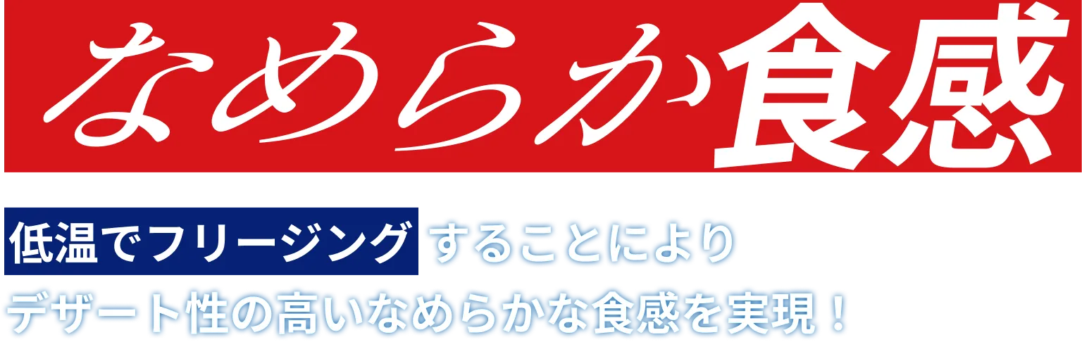 なめらか食感 低温でフリージングすることによりデザート性の高いなめらかな食感を実現！