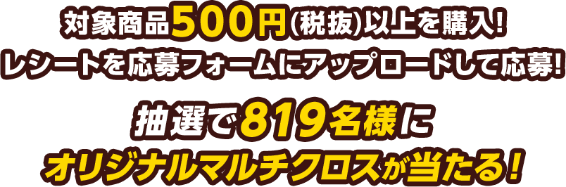 対象商品500円(税抜)以上を購入!レシートを応募フォームにアップロードして応募!抽選で819名様にオリジナルマルチクロスが当たる！