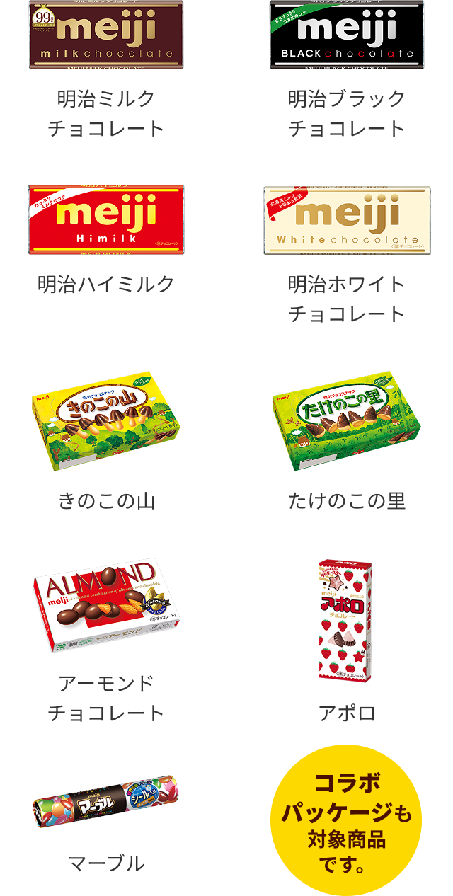 明治のチョコレート菓子全品 明治ミルクチョコレート…50g 明治ブラックチョコレート …50g 明治ハイミルク… 50g 明治ホワイトチョコレート …40g きのこの山 …66g たけのこの里…63g アーモンドチョコレート… 79g アポロ… 46g マーブル …32g コラボパッケージも対象商品です。