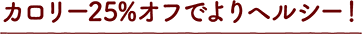 カロリー25%オフでよりヘルシー！