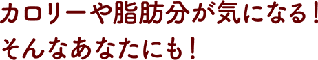カロリーや脂肪分が気になる！そんなあなたにも！