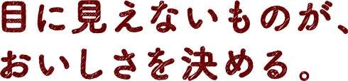 目に見えないものが、おいしさを決める。