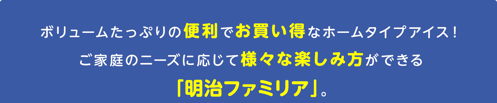 ボリュームたっぷりの便利でお買い得なホームタイプアイス！
ご家庭のニーズに応じて様々な楽しみ方ができる
「明治ファミリア」。