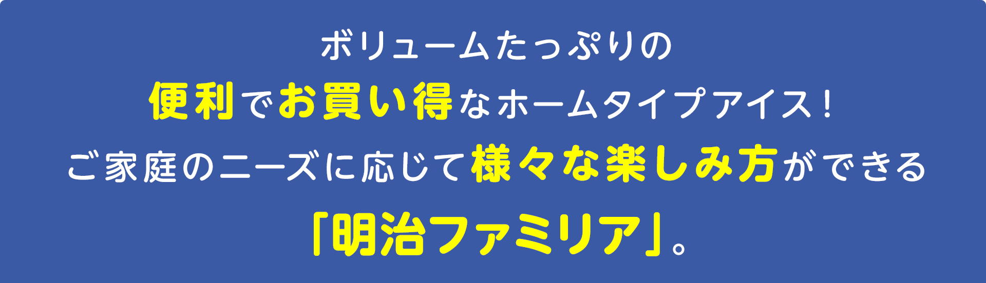 ボリュームたっぷりの便利でお買い得なホームタイプアイス！
ご家庭のニーズに応じて様々な楽しみ方ができる
「明治ファミリア」。