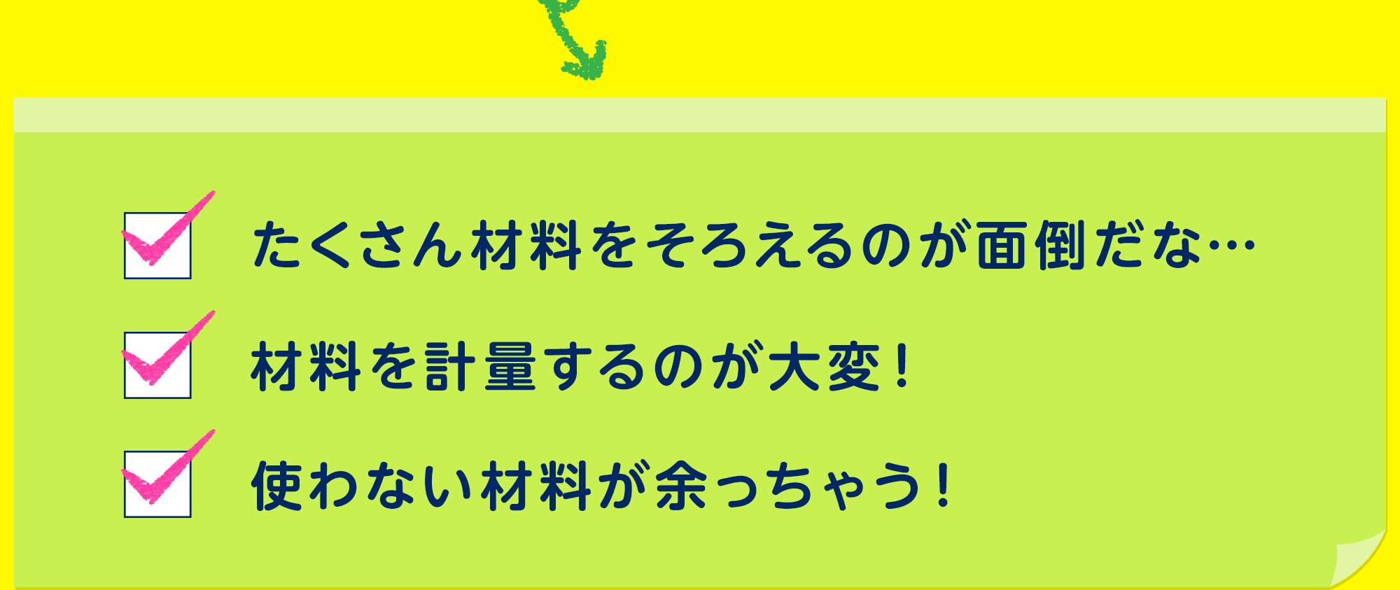 たくさん材料をそろえるのが面倒だな…
材料を計量するのが大変！
使わない材料が余っちゃう！