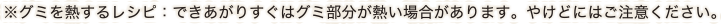 ※グミを熱するレシピ：できあがりすぐはグミ部分が熱い場合があります。やけどにはご注意ください。