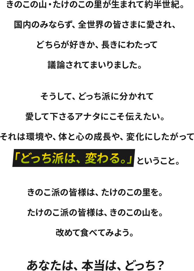 きのこの山・たけのこの里が生まれて約半世紀。国内のみならず、全世界の皆さまに愛され、どちらが好きか、長きにわたって議論されてまいりました。そうして、どっち派に分かれて愛しくださるあなたにこそ伝えたい。それは環境や、体と心の成長や、変化にしたがって「どっち派は、変わる。」ということ。きのこ派の皆様は、たけのこの里を。たけのこ派の皆様は、きのこの山を。改めて食べてみよう。あなたは、本当は、どっち？