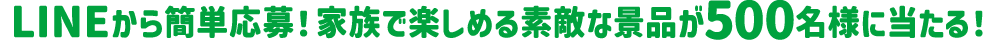 LINEから簡単応募!家族で楽しめる素敵な景品が500名様に当たる!
