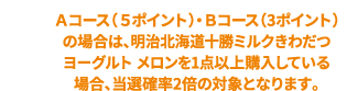 Aコース(5ポイント)・Bコース(3ポイント)の場合は、明治北海道十勝ミルクきわだつヨーグルト メロンを1点以上購入している場合、当選確率2倍の対象となります。