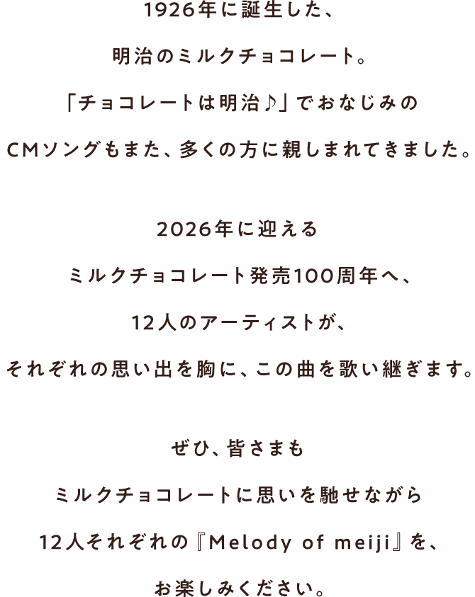 1926年に誕生した、明治のミルクチョコレート。「チョコレートは明治♪」でおなじみのCMソングもまた、多くの方に親しまれてきました。2026年に迎えるミルクチョコレート発売100周年へ、12人のアーティストが、それぞれの思い出を胸に、この曲を歌い継ぎます。ぜひ、皆さまもミルクチョコレートに思いを馳せながら12人それぞれの『Melody of meiji』を、お楽しみください。