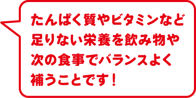 たんぱく質やビタミンなど足りない栄養を飲み物や次の食事でバランスよく補うことです！