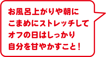 お風呂上がりや朝にこまめにストレッチしてオフの日はしっかり自分を甘やかすこと！