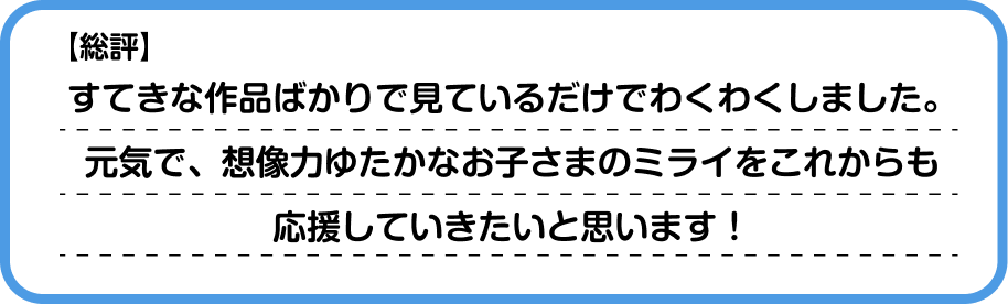【総評】すてきな作品ばかりでみているだけでわくわくしました。元気で、想像力ゆたかなお子さまのミライをこれからも応援していきたいと思います！