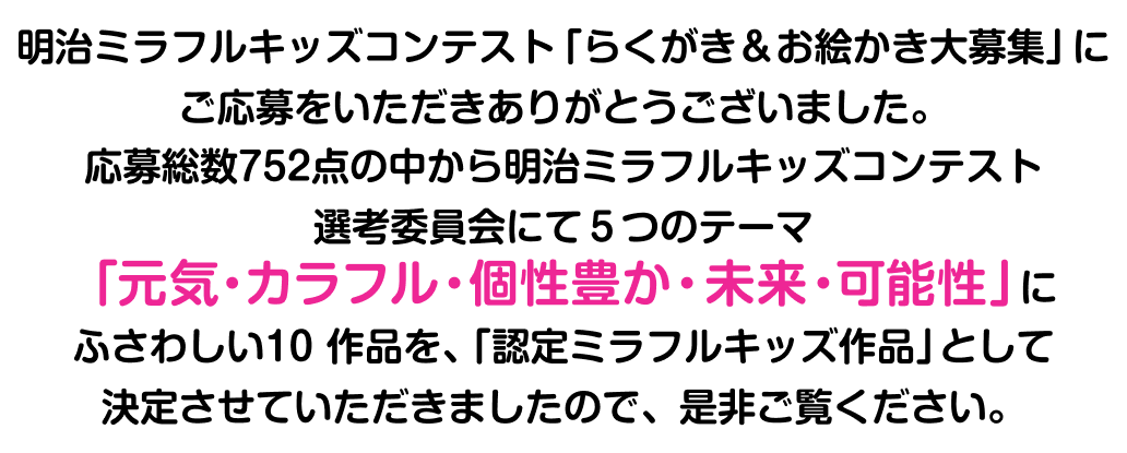 明治ミラフルキッズコンテスト「らくがき＆お絵描き大募集」にご応募をいただきありがとうございました。応募総数752点の中から明治ミラフルキッズコンテスト選考委員会にて5つのテーマ「元気・カラフル・個性豊か・未来・可能性」にふさわしい10作品を、「認定ミラフルキッズ作品」として決定させていただきましたので、是非ご覧ください。