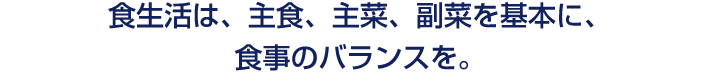 食生活は、主食、主菜、副菜を基本に、食事のバランスを。