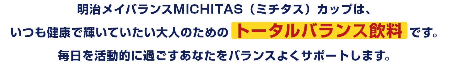 明治メイバランスMICHITAS(ミチタス)カップは、いつも健康で輝いていたい大人のためのトータルバランス飲料です。毎日を活動的に過ごすあなたをバランスよくサポートします。
